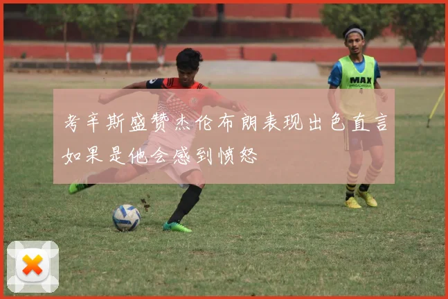 考辛斯盛赞杰伦布朗表现出色直言如果是他会感到愤怒
