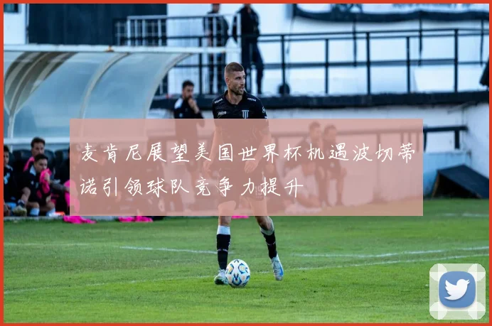 麦肯尼展望美国世界杯机遇波切蒂诺引领球队竞争力提升