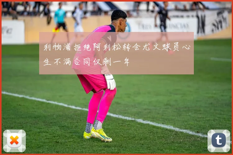 利物浦拒绝阿利松转会尤文球员心生不满合同仅剩一年