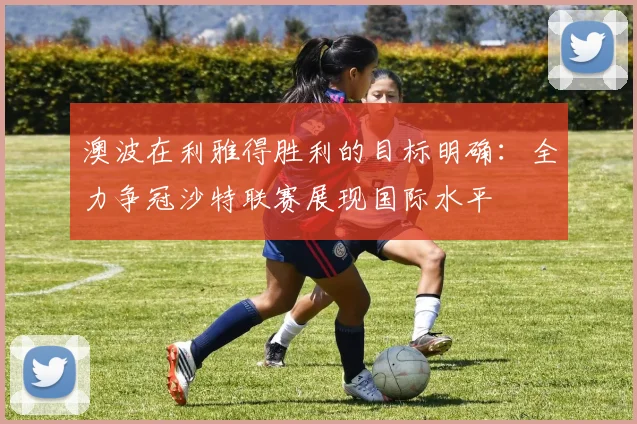 澳波在利雅得胜利的目标明确：全力争冠沙特联赛展现国际水平