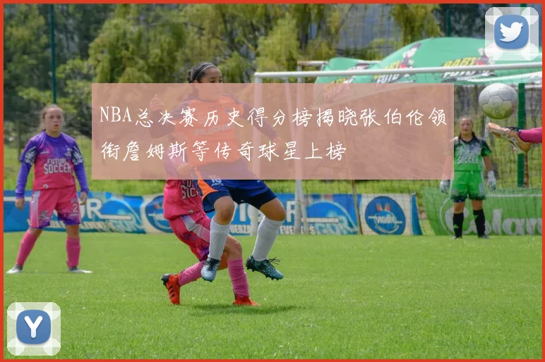 NBA总决赛历史得分榜揭晓张伯伦领衔詹姆斯等传奇球星上榜