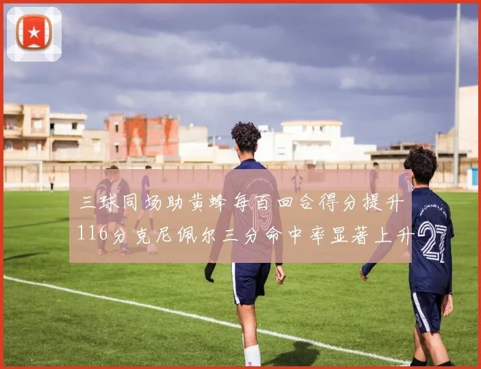 三球同场助黄蜂每百回合得分提升116分克尼佩尔三分命中率显著上升近10