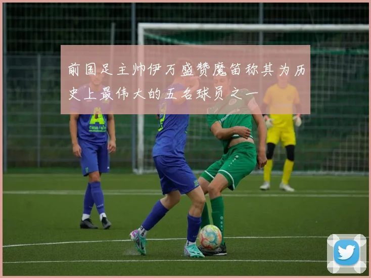 前国足主帅伊万盛赞魔笛称其为历史上最伟大的五名球员之一