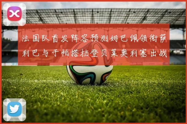 法国队首发阵容预测姆巴佩领衔萨利巴与于帕搭档登贝莱奥利塞出战