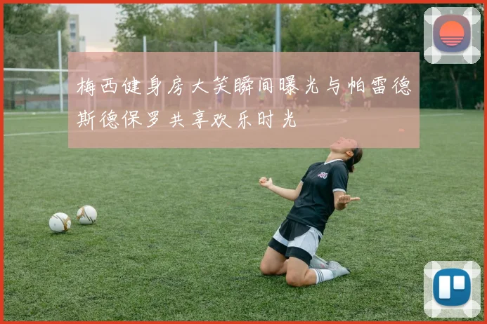梅西健身房大笑瞬间曝光与帕雷德斯德保罗共享欢乐时光