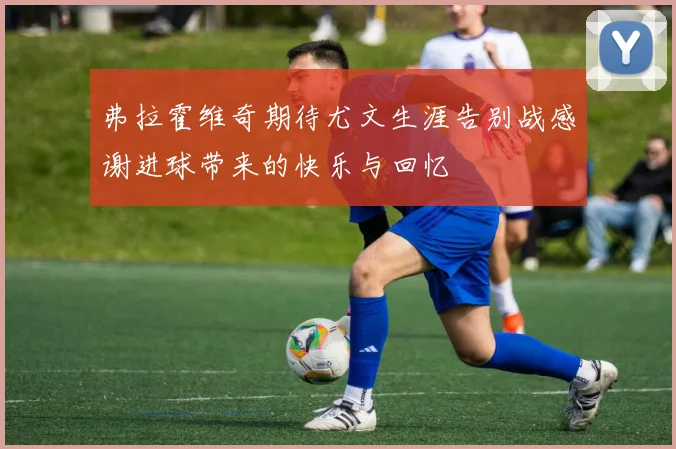 弗拉霍维奇期待尤文生涯告别战感谢进球带来的快乐与回忆