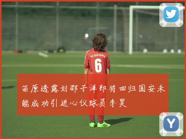 苗原透露刘邵子洋即将回归国安未能成功引进心仪球员李昊