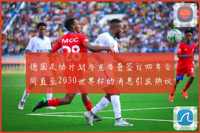 德国足协计划与克洛普签订四年合同直至2030世界杯的消息引发热议