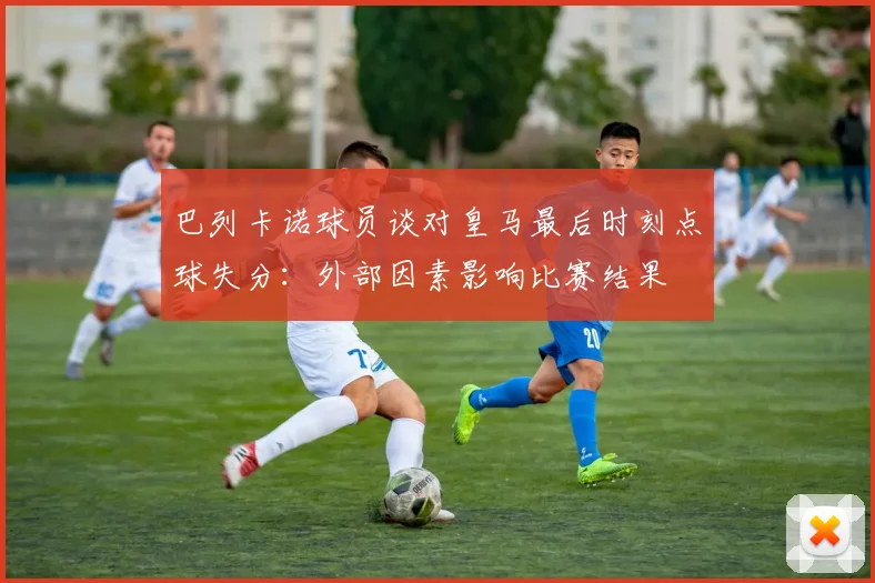 巴列卡诺球员谈对皇马最后时刻点球失分：外部因素影响比赛结果