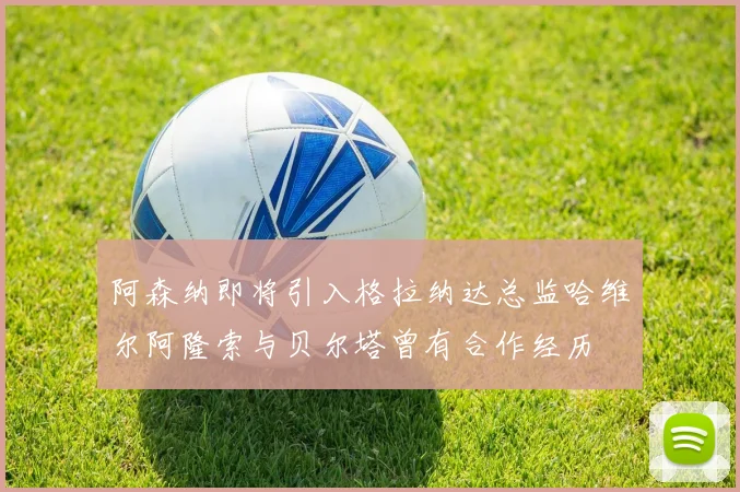 阿森纳即将引入格拉纳达总监哈维尔阿隆索与贝尔塔曾有合作经历