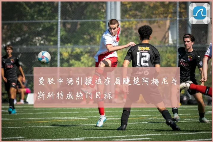 曼联中场引援迫在眉睫楚阿梅尼与斯科特成热门目标