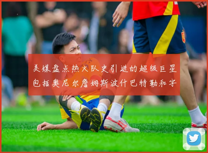 美媒盘点热火队史引进的超级巨星包括奥尼尔詹姆斯波什巴特勒和字母哥